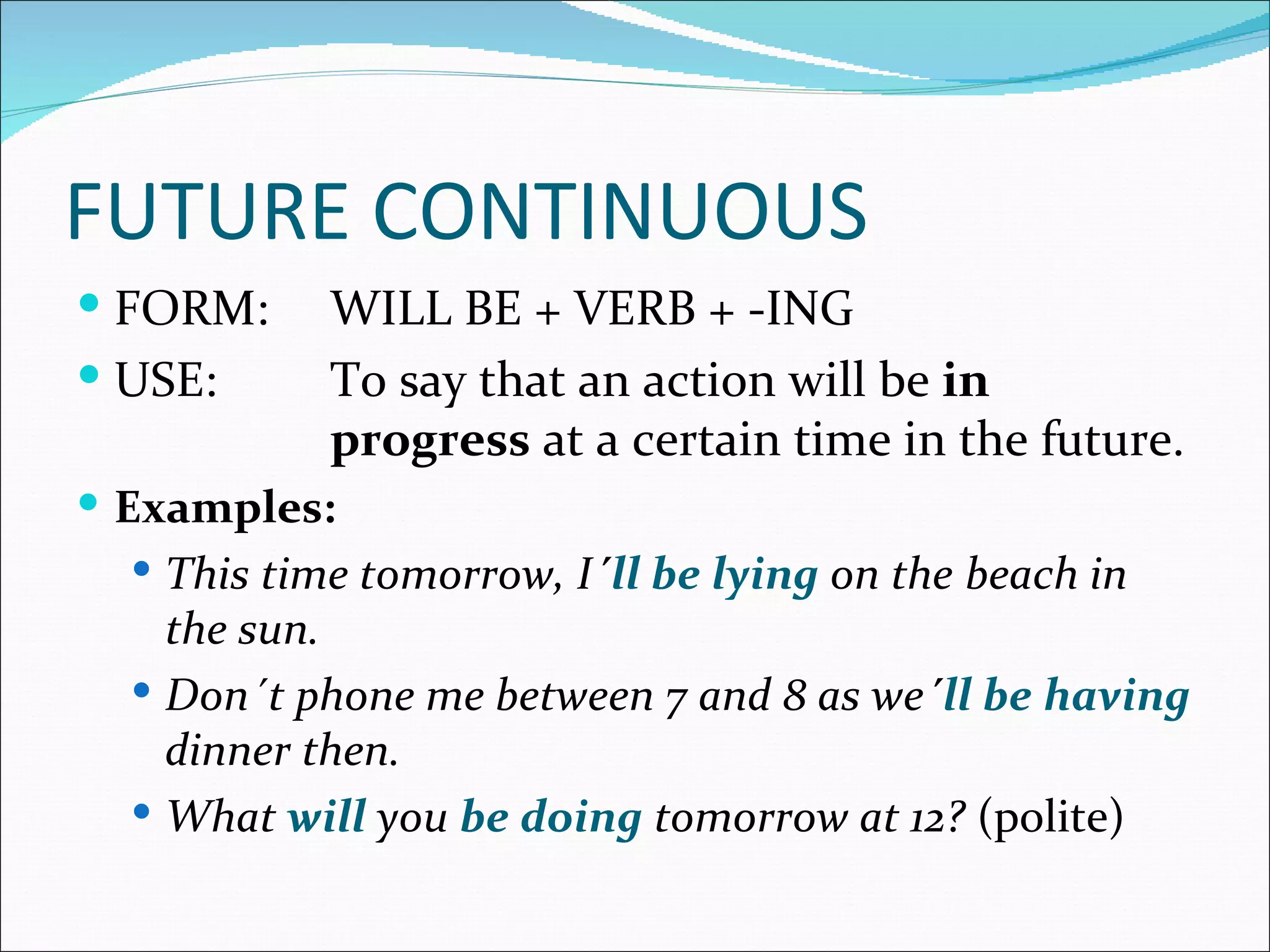 FUTURE CONTINUOUS
 FORM:     WILL BE + VERB + -ING
 USE:      To say that an action will be in
            progress at a certain time in the future.
 Examples:
   This time tomorrow, I´ll be lying on the beach in
    the sun.
   Don´t phone me between 7 and 8 as we´ll be having
    dinner then.
   What will you be doing tomorrow at 12? (polite)
 