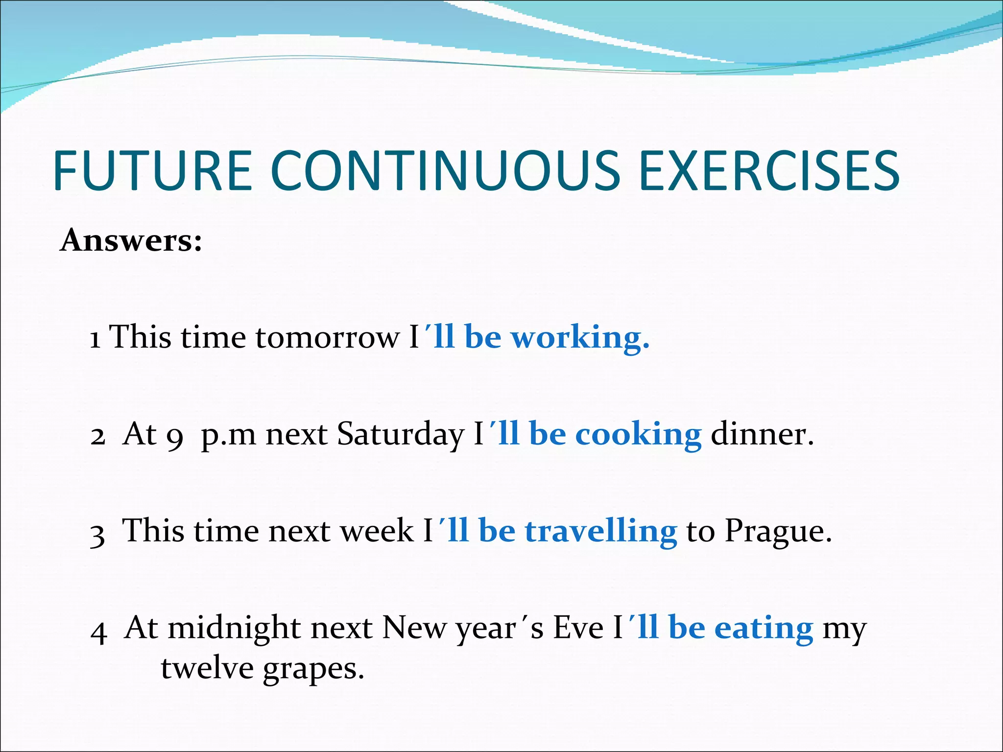 FUTURE CONTINUOUS EXERCISES
Answers:

 1 This time tomorrow I´ll be working.

 2 At 9 p.m next Saturday I´ll be cooking dinner.

 3 This time next week I´ll be travelling to Prague.

 4 At midnight next New year´s Eve I´ll be eating my
     twelve grapes.
 