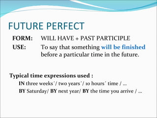 FUTURE PERFECT
 FORM:      WILL HAVE + PAST PARTICIPLE
 USE:       To say that something will be finished
            before a particular time in the future.


Typical time expressions used :
   IN three weeks´/ two years´/ 10 hours´ time / …
   BY Saturday/ BY next year/ BY the time you arrive / …
 