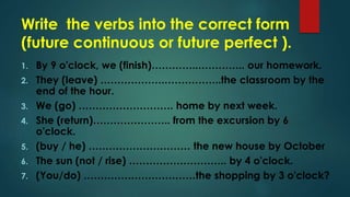 Write the verbs into the correct form
(future continuous or future perfect ).
1. By 9 o'clock, we (finish)…………..………….. our homework.
2. They (leave) ……………….……………..the classroom by the
end of the hour.
3. We (go) ………………………. home by next week.
4. She (return)………………….. from the excursion by 6
o'clock.
5. (buy / he) ………………………… the new house by October
6. The sun (not / rise) ……………………….. by 4 o'clock.
7. (You/do) ……………………………the shopping by 3 o'clock?
 