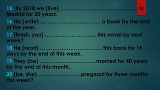 15. By 2018 we (live) …………………………………….. in
Madrid for 20 years.
16.He (write) ……………………………. a book by the end
of the year.
17.(finish, you) ……………………….. this novel by next
week?
18.He (read) …………………………….. this book for 15
days by the end of this week.
19.They (be) …………………………..married for 40 years
by the end of this month.
20.(be, she) ……………………pregnant for three months
this week?
 