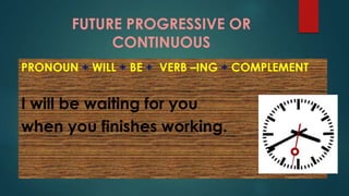 FUTURE PROGRESSIVE OR
CONTINUOUS
PRONOUN + WILL + BE + VERB –ING + COMPLEMENT
I will be waiting for you
when you finishes working.
 