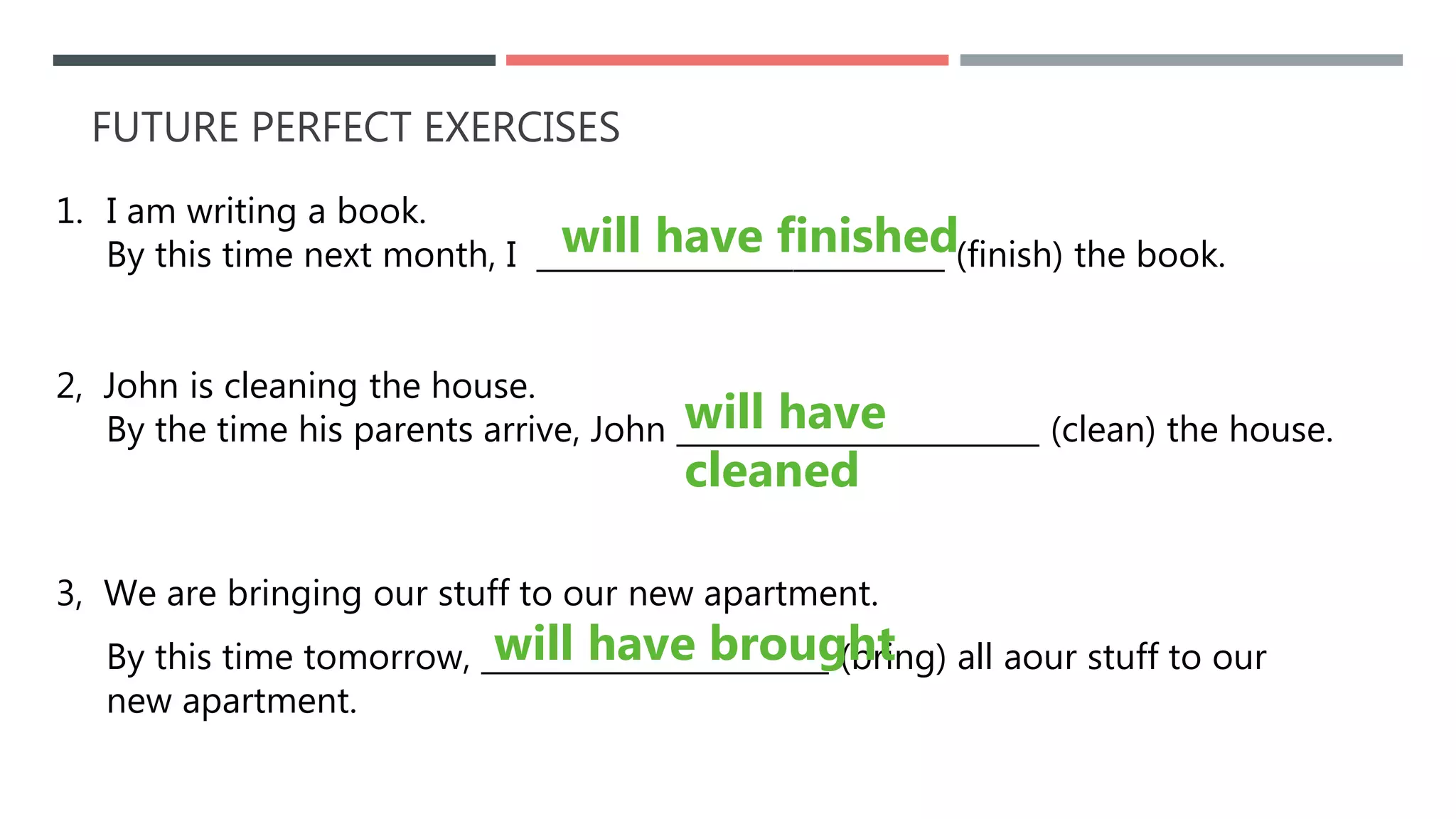 FUTURE PERFECT EXERCISES
1. I am writing a book.
By this time next month, I ___________________________ (finish) the book.
2, John is cleaning the house.
By the time his parents arrive, John ________________________ (clean) the house.
3, We are bringing our stuff to our new apartment.
By this time tomorrow, _______________________ (bring) all aour stuff to our
new apartment.
will have brought
will have finished
will have
cleaned
 