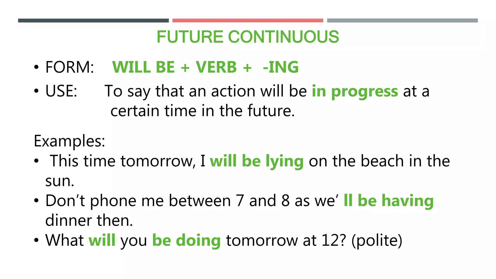 FUTURE CONTINUOUS
• FORM: WILL BE + VERB + -ING
• USE: To say that an action will be in progress at a
certain time in the future.
Examples:
• This time tomorrow, I will be lying on the beach in the
sun.
• Don’t phone me between 7 and 8 as we’ ll be having
dinner then.
• What will you be doing tomorrow at 12? (polite)
 