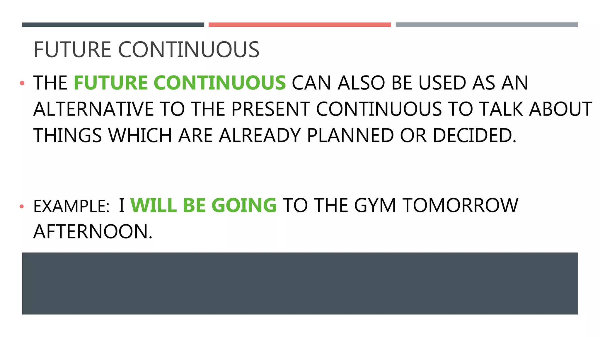 FUTURE CONTINUOUS
• THE FUTURE CONTINUOUS CAN ALSO BE USED AS AN
ALTERNATIVE TO THE PRESENT CONTINUOUS TO TALK ABOUT
THINGS WHICH ARE ALREADY PLANNED OR DECIDED.
• EXAMPLE: I WILL BE GOING TO THE GYM TOMORROW
AFTERNOON.
 