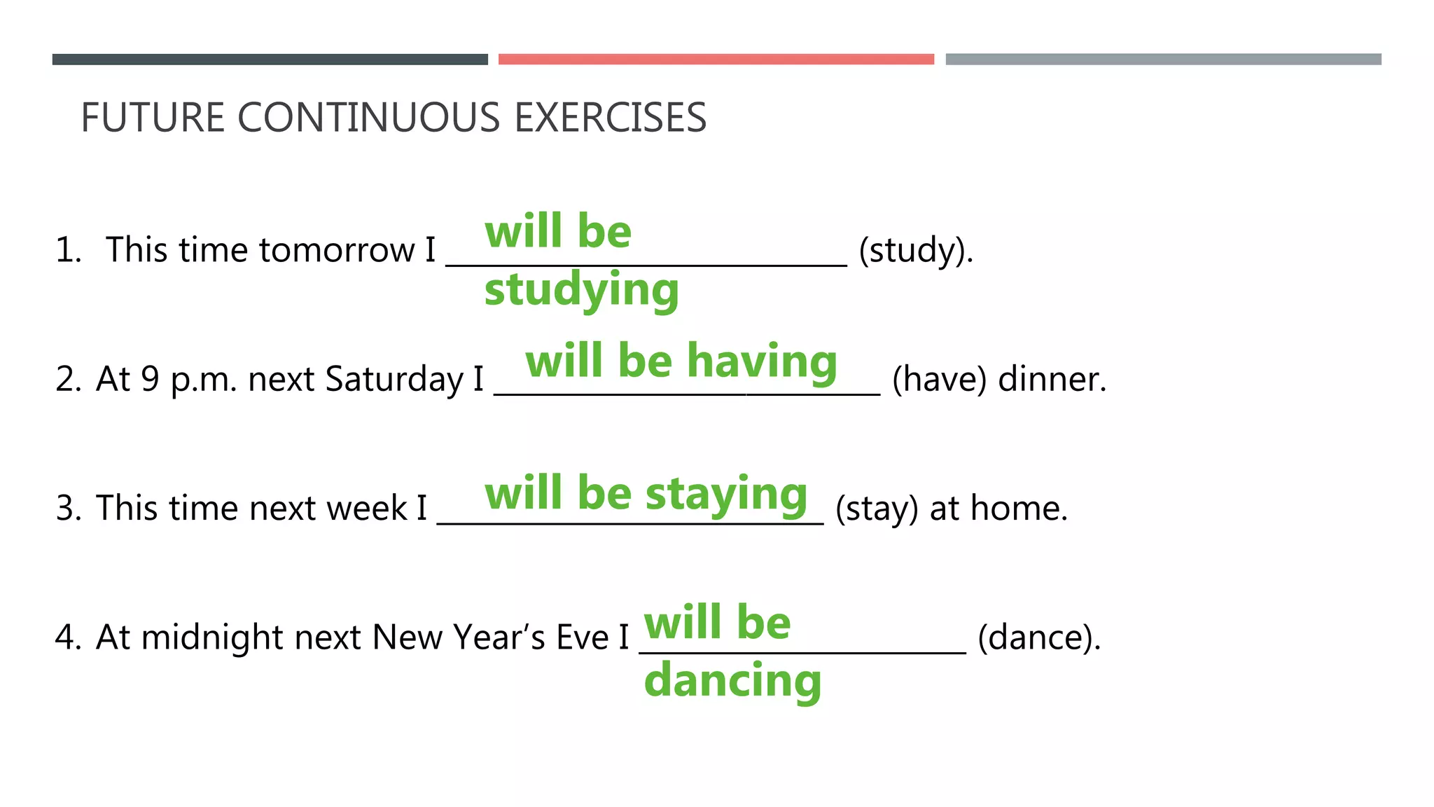 FUTURE CONTINUOUS EXERCISES
1. This time tomorrow I ___________________________ (study).
2. At 9 p.m. next Saturday I __________________________ (have) dinner.
3. This time next week I __________________________ (stay) at home.
4. At midnight next New Year’s Eve I ______________________ (dance).
will be having
will be
studying
will be staying
will be
dancing
 
