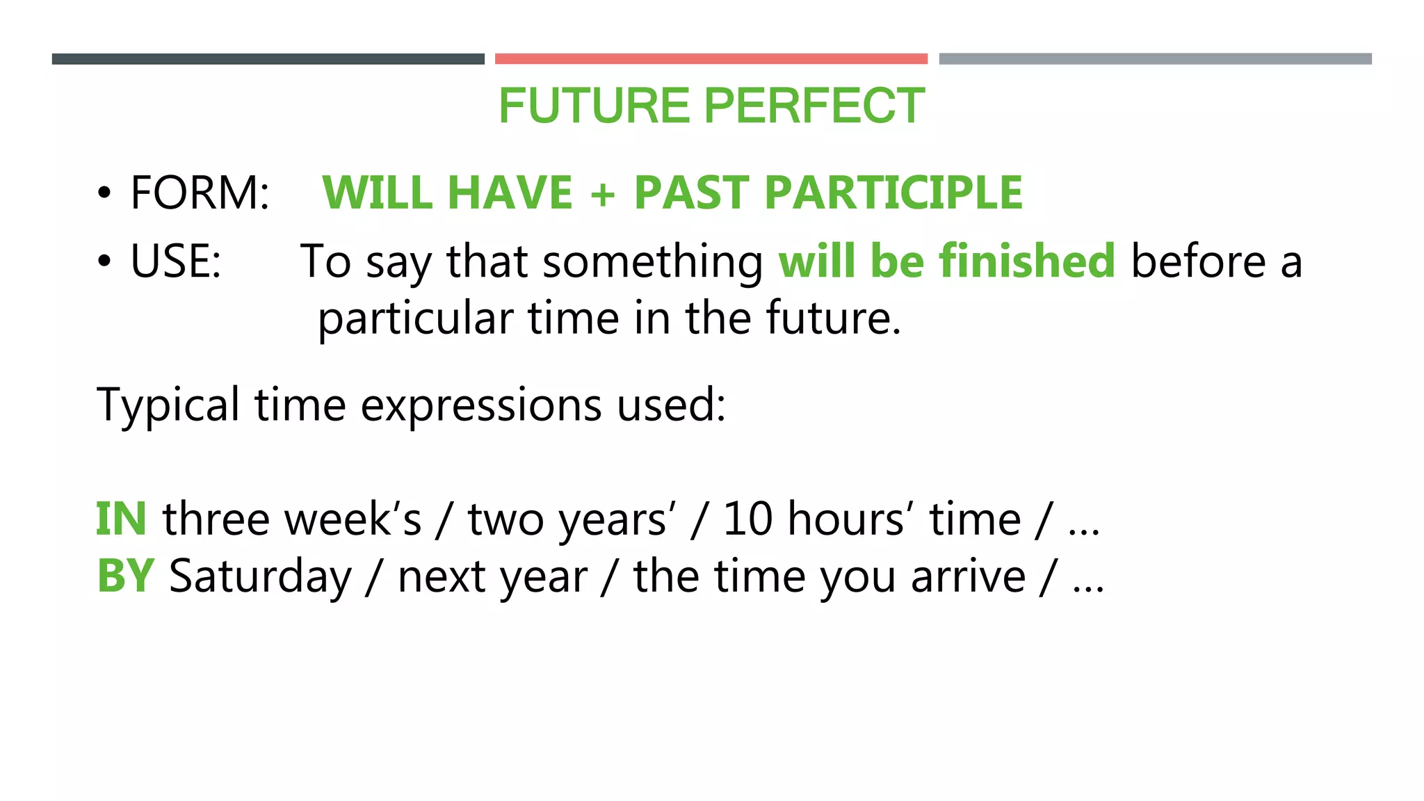 FUTURE PERFECT
• FORM: WILL HAVE + PAST PARTICIPLE
• USE: To say that something will be finished before a
particular time in the future.
Typical time expressions used:
IN three week’s / two years’ / 10 hours’ time / …
BY Saturday / next year / the time you arrive / …
 