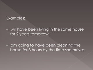 Examples:
- I will have been living in the same house
for 2 years tomorrow.
- I am going to have been cleaning the
house for 3 hours by the time she arrives.
 