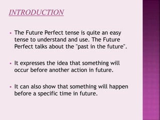  The Future Perfect tense is quite an easy
tense to understand and use. The Future
Perfect talks about the "past in the future".
 It expresses the idea that something will
occur before another action in future.
 It can also show that something will happen
before a specific time in future.
 
