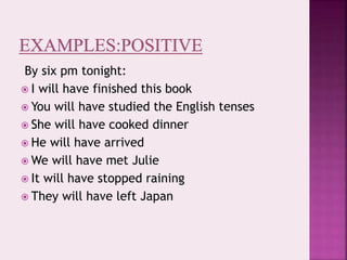 By six pm tonight:
 I will have finished this book
 You will have studied the English tenses
 She will have cooked dinner
 He will have arrived
 We will have met Julie
 It will have stopped raining
 They will have left Japan
 