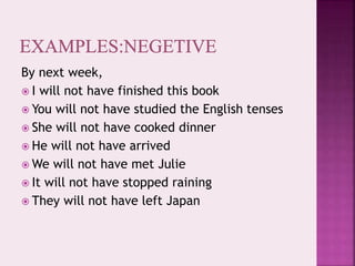 By next week,
 I will not have finished this book
 You will not have studied the English tenses
 She will not have cooked dinner
 He will not have arrived
 We will not have met Julie
 It will not have stopped raining
 They will not have left Japan
 