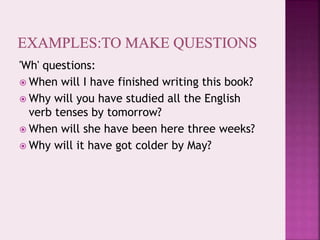'Wh' questions:
 When will I have finished writing this book?
 Why will you have studied all the English
verb tenses by tomorrow?
 When will she have been here three weeks?
 Why will it have got colder by May?
 