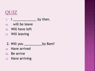 1. I _____________ by then.
a) will be leave
b) Will have left
c) Will leaving
2. Will you __________by 8am?
a) Have arrived
b) Be arrive
c) Have arriving
 