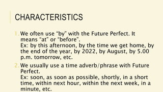 CHARACTERISTICS
1. We often use “by” with the Future Perfect. It
means “at” or “before”.
Ex: by this afternoon, by the time we get home, by
the end of the year, by 2022, by August, by 5.00
p.m. tomorrow, etc.
2. We usually use a time adverb/phrase with Future
Perfect.
Ex: soon, as soon as possible, shortly, in a short
time, within next hour, within the next week, in a
minute, etc.
 