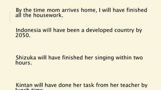 By the time mom arrives home, I will have finished
all the housework.
Indonesia will have been a developed country by
2050.
Shizuka will have finished her singing within two
hours.
Kintan will have done her task from her teacher by
 