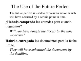 ¿Habrás comprado las entradas para cuando
lleguemos?
Will you have bought the tickets by the time
we arrive?
The Use of the Future Perfect
The future perfect is used to express an action which
will have occurred by a certain point in time.
Habrán entregado los documentos para la fecha
límite.
They will have submitted the documents by
the deadline.