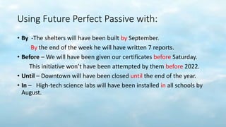 Using Future Perfect Passive with:
• By -The shelters will have been built by September.
By the end of the week he will have written 7 reports.
• Before – We will have been given our certificates before Saturday.
This initiative won’t have been attempted by them before 2022.
• Until – Downtown will have been closed until the end of the year.
• In – High-tech science labs will have been installed in all schools by
August.
 