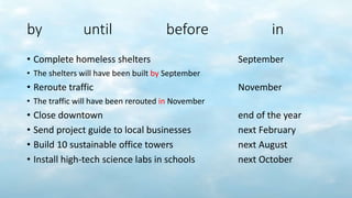 by until before in
• Complete homeless shelters September
• The shelters will have been built by September
• Reroute traffic November
• The traffic will have been rerouted in November
• Close downtown end of the year
• Send project guide to local businesses next February
• Build 10 sustainable office towers next August
• Install high-tech science labs in schools next October
 