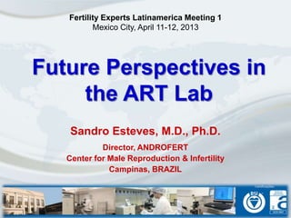Future Perspectives in
the ART Lab
Sandro Esteves, M.D., Ph.D.
Director, ANDROFERT
Center for Male Reproduction & Infertility
Campinas, BRAZIL
Fertility Experts Latinamerica Meeting 1
Mexico City, April 11-12, 2013
 