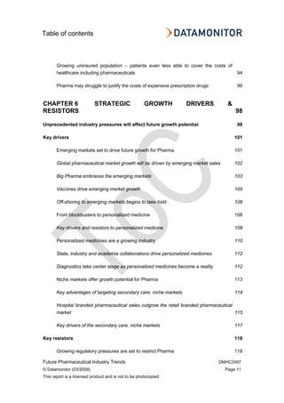 Table of contents
Future Pharmaceutical Industry Trends DMHC2497
© Datamonitor (03/2009) Page 11
This report is a licensed product and is not to be photocopied
Growing uninsured population – patients even less able to cover the costs of
healthcare including pharmaceuticals 94
Pharma may struggle to justify the costs of expensive prescription drugs 96
CHAPTER 6 STRATEGIC GROWTH DRIVERS &
RESISTORS 98
Unprecedented industry pressures will affect future growth potential 98
Key drivers 101
Emerging markets set to drive future growth for Pharma 101
Global pharmaceutical market growth will be driven by emerging market sales 102
Big Pharma embraces the emerging markets 103
Vaccines drive emerging market growth 105
Off-shoring to emerging markets begins to take hold 106
From blockbusters to personalized medicine 108
Key drivers and resistors to personalized medicine 108
Personalized medicines are a growing industry 110
State, industry and academia collaborations drive personalized medicines 112
Diagnostics take center stage as personalized medicines become a reality 112
Niche markets offer growth potential for Pharma 113
Key advantages of targeting secondary care, niche markets 114
Hospital branded pharmaceutical sales outgrow the retail branded pharmaceutical
market 115
Key drivers of the secondary care, niche markets 117
Key resistors 118
Growing regulatory pressures are set to restrict Pharma 118
 