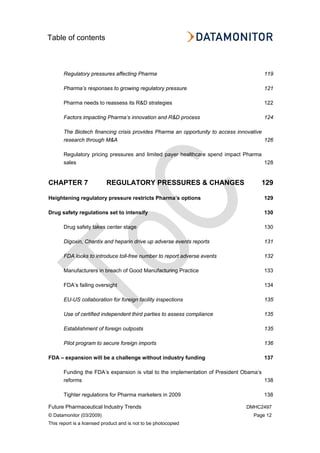 Table of contents
Future Pharmaceutical Industry Trends DMHC2497
© Datamonitor (03/2009) Page 12
This report is a licensed product and is not to be photocopied
Regulatory pressures affecting Pharma 119
Pharma’s responses to growing regulatory pressure 121
Pharma needs to reassess its R&D strategies 122
Factors impacting Pharma’s innovation and R&D process 124
The Biotech financing crisis provides Pharma an opportunity to access innovative
research through M&A 126
Regulatory pricing pressures and limited payer healthcare spend impact Pharma
sales 128
CHAPTER 7 REGULATORY PRESSURES & CHANGES 129
Heightening regulatory pressure restricts Pharma’s options 129
Drug safety regulations set to intensify 130
Drug safety takes center stage 130
Digoxin, Chantix and heparin drive up adverse events reports 131
FDA looks to introduce toll-free number to report adverse events 132
Manufacturers in breach of Good Manufacturing Practice 133
FDA’s failing oversight 134
EU-US collaboration for foreign facility inspections 135
Use of certified independent third parties to assess compliance 135
Establishment of foreign outposts 135
Pilot program to secure foreign imports 136
FDA – expansion will be a challenge without industry funding 137
Funding the FDA’s expansion is vital to the implementation of President Obama’s
reforms 138
Tighter regulations for Pharma marketers in 2009 138
 