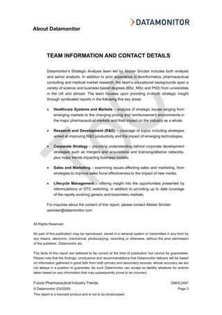 About Datamonitor
All Rights Reserved.
No part of this publication may be reproduced, stored in a retrieval system or transmitted in any form by
any means, electronic, mechanical, photocopying, recording or otherwise, without the prior permission
of the publisher, Datamonitor plc.
The facts of this report are believed to be correct at the time of publication but cannot be guaranteed.
Please note that the findings, conclusions and recommendations that Datamonitor delivers will be based
on information gathered in good faith from both primary and secondary sources, whose accuracy we are
not always in a position to guarantee. As such Datamonitor can accept no liability whatever for actions
taken based on any information that may subsequently prove to be incorrect.
Future Pharmaceutical Industry Trends DMHC2497
© Datamonitor (03/2009) Page 3
This report is a licensed product and is not to be photocopied
TEAM INFORMATION AND CONTACT DETAILS
Datamonitor’s Strategic Analysis team led by Alistair Sinclair includes both analysts
and senior analysts. In addition to prior experience in bioinformatics, pharmaceutical
consulting and medical market research, the team’s educational backgrounds span a
variety of science and business based degrees (BSc, MSc and PhD) from universities
in the UK and abroad. The team focuses upon providing in-depth strategic insight
through syndicated reports in the following five key areas:
• Healthcare Systems and Markets – analysis of strategic issues ranging from
emerging markets to the changing pricing and reimbursement environments in
the major pharmaceutical markets and their impact on the industry as a whole;
• Research and Development (R&D) – coverage of topics including strategies
aimed at improving R&D productivity and the impact of emerging technologies;
• Corporate Strategy – providing understanding behind corporate development
strategies such as mergers and acquisitions and licensing/alliance networks,
plus major trends impacting business models;
• Sales and Marketing – examining issues affecting sales and marketing, from
strategies to improve sales force effectiveness to the impact of new media;
• Lifecycle Management – offering insight into the opportunities presented by
reformulations or OTC switching, in addition to providing up to date coverage
of the rapidly evolving generic and biosimilars markets.
For inquiries about the content of this report, please contact Alistair Sinclair
asinclair@datamonitor.com
 