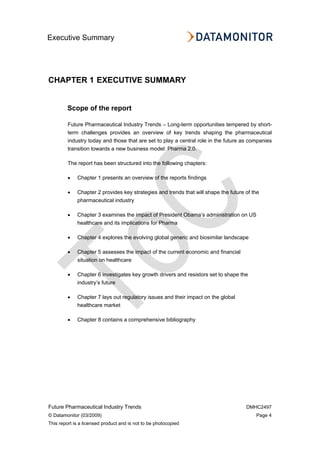Executive Summary
Future Pharmaceutical Industry Trends DMHC2497
© Datamonitor (03/2009) Page 4
This report is a licensed product and is not to be photocopied
CHAPTER 1 EXECUTIVE SUMMARY
Scope of the report
Future Pharmaceutical Industry Trends – Long-term opportunities tempered by short-
term challenges provides an overview of key trends shaping the pharmaceutical
industry today and those that are set to play a central role in the future as companies
transition towards a new business model: Pharma 2.0.
The report has been structured into the following chapters:
• Chapter 1 presents an overview of the reports findings
• Chapter 2 provides key strategies and trends that will shape the future of the
pharmaceutical industry
• Chapter 3 examines the impact of President Obama’s administration on US
healthcare and its implications for Pharma
• Chapter 4 explores the evolving global generic and biosimilar landscape
• Chapter 5 assesses the impact of the current economic and financial
situation on healthcare
• Chapter 6 investigates key growth drivers and resistors set to shape the
industry’s future
• Chapter 7 lays out regulatory issues and their impact on the global
healthcare market
• Chapter 8 contains a comprehensive bibliography
 