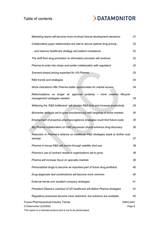 Table of contents
Future Pharmaceutical Industry Trends DMHC2497
© Datamonitor (03/2009) Page 6
This report is a licensed product and is not to be photocopied
Marketing teams will become more involved clinical development decisions 31
Collaborative payer relationships are vital to secure optimal drug pricing... 32
…and improve healthcare strategy and patient compliance 32
The shift from drug promotion to information provision will continue 32
Pharma to enter into closer and earlier collaboration with regulators 32
Scenario-based pricing expected for US Pharma 33
R&D trends and strategies 34
Niche indications offer Pharma better opportunities for market access 34
Reformulations no longer an approval certainty – more creative lifecycle
management strategies needed 34
Widening the ‘R&D bottleneck’ will shorten R&D time and increase productivity 35
Biomarker analysis set to grow simultaneously with targeting of niche markets 35
Employment of proactive pharmacovigilance strategies could limit future costs 35
Big Pharma collaboration on R&D processes should enhance drug discovery 36
Reduction in Pharma’s reliance on traditional R&D strategies leads to further cost
savings 37
Pharma in-house R&D will evolve through satellite start-ups 38
Pharma’s use of contract research organizations set to grow 38
Pharma will increase focus on specialty markets 39
Personalized drugs to become an important part of future drug portfolios 40
Drug-diagnostic test combinations will become more common 40
External trends and resultant company strategies 41
President Obama’s overhaul of US healthcare will define Pharma strategies 41
Regulatory pressures become more restrictive, but solutions are available 42
 