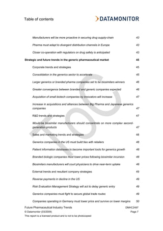 Table of contents
Future Pharmaceutical Industry Trends DMHC2497
© Datamonitor (03/2009) Page 7
This report is a licensed product and is not to be photocopied
Manufacturers will be more proactive in securing drug supply-chain 43
Pharma must adapt to divergent distribution channels in Europe 43
Closer co-operation with regulators on drug safety is anticipated 43
Strategic and future trends in the generic pharmaceutical market 45
Corporate trends and strategies 45
Consolidation in the generics sector to accelerate 45
Larger generics or branded pharma companies set to be biosimilars winners 46
Greater convergence between branded and generic companies expected 46
Acquisition of small biotech companies by innovators will increase 47
Increase in acquisitions and alliances between Big Pharma and Japanese generics
companies 47
R&D trends and strategies 47
Would-be biosimilar manufacturers should concentrate on more complex second-
generation products 47
Sales and marketing trends and strategies 48
Generics companies in the US must build ties with retailers 48
Patient information databases to become important tools for generics growth 48
Branded biologic companies must lower prices following biosimilar incursion 48
Biosimilars manufacturers will court physicians to drive near-term uptake 48
External trends and resultant company strategies 49
Reverse payments in decline in the US 49
Risk Evaluation Management Strategy will act to delay generic entry 49
Generics companies must fight to secure global trade routes 49
Companies operating in Germany must lower price and survive on lower margins 50
 