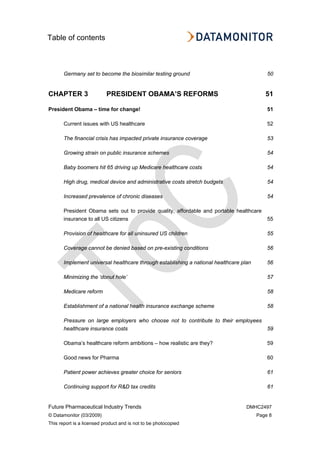 Table of contents
Future Pharmaceutical Industry Trends DMHC2497
© Datamonitor (03/2009) Page 8
This report is a licensed product and is not to be photocopied
Germany set to become the biosimilar testing ground 50
CHAPTER 3 PRESIDENT OBAMA’S REFORMS 51
President Obama – time for change! 51
Current issues with US healthcare 52
The financial crisis has impacted private insurance coverage 53
Growing strain on public insurance schemes 54
Baby boomers hit 65 driving up Medicare healthcare costs 54
High drug, medical device and administrative costs stretch budgets 54
Increased prevalence of chronic diseases 54
President Obama sets out to provide quality, affordable and portable healthcare
insurance to all US citizens 55
Provision of healthcare for all uninsured US children 55
Coverage cannot be denied based on pre-existing conditions 56
Implement universal healthcare through establishing a national healthcare plan 56
Minimizing the ‘donut hole’ 57
Medicare reform 58
Establishment of a national health insurance exchange scheme 58
Pressure on large employers who choose not to contribute to their employees
healthcare insurance costs 59
Obama’s healthcare reform ambitions – how realistic are they? 59
Good news for Pharma 60
Patient power achieves greater choice for seniors 61
Continuing support for R&D tax credits 61
 