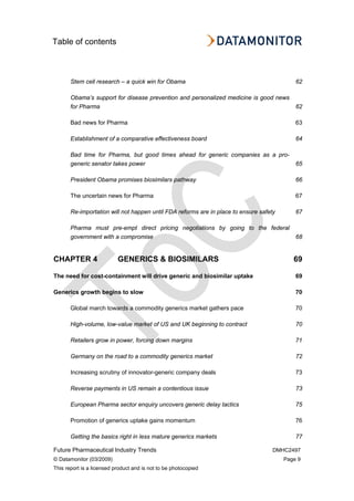 Table of contents
Future Pharmaceutical Industry Trends DMHC2497
© Datamonitor (03/2009) Page 9
This report is a licensed product and is not to be photocopied
Stem cell research – a quick win for Obama 62
Obama’s support for disease prevention and personalized medicine is good news
for Pharma 62
Bad news for Pharma 63
Establishment of a comparative effectiveness board 64
Bad time for Pharma, but good times ahead for generic companies as a pro-
generic senator takes power 65
President Obama promises biosimilars pathway 66
The uncertain news for Pharma 67
Re-importation will not happen until FDA reforms are in place to ensure safety 67
Pharma must pre-empt direct pricing negotiations by going to the federal
government with a compromise 68
CHAPTER 4 GENERICS & BIOSIMILARS 69
The need for cost-containment will drive generic and biosimilar uptake 69
Generics growth begins to slow 70
Global march towards a commodity generics market gathers pace 70
High-volume, low-value market of US and UK beginning to contract 70
Retailers grow in power, forcing down margins 71
Germany on the road to a commodity generics market 72
Increasing scrutiny of innovator-generic company deals 73
Reverse payments in US remain a contentious issue 73
European Pharma sector enquiry uncovers generic delay tactics 75
Promotion of generics uptake gains momentum 76
Getting the basics right in less mature generics markets 77
 