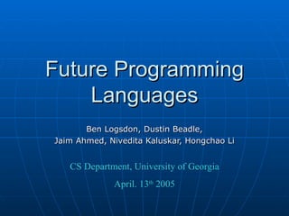 Future Programming Languages Ben Logsdon, Dustin Beadle, Jaim Ahmed, Nivedita Kaluskar, Hongchao Li CS Department, University of Georgia April. 13 th  2005 