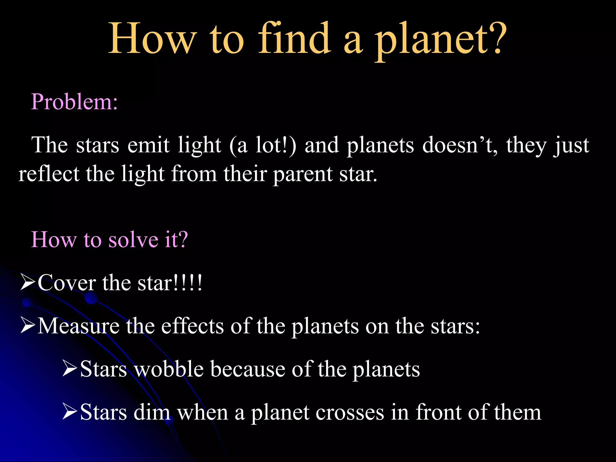 How to find a planet? 
Problem: 
The stars emit light (a lot!) and planets doesn’t, they just 
reflect the light from their parent star. 
How to solve it? 
Cover the star!!!! 
Measure the effects of the planets on the stars: 
Stars wobble because of the planets 
Stars dim when a planet crosses in front of them 
 