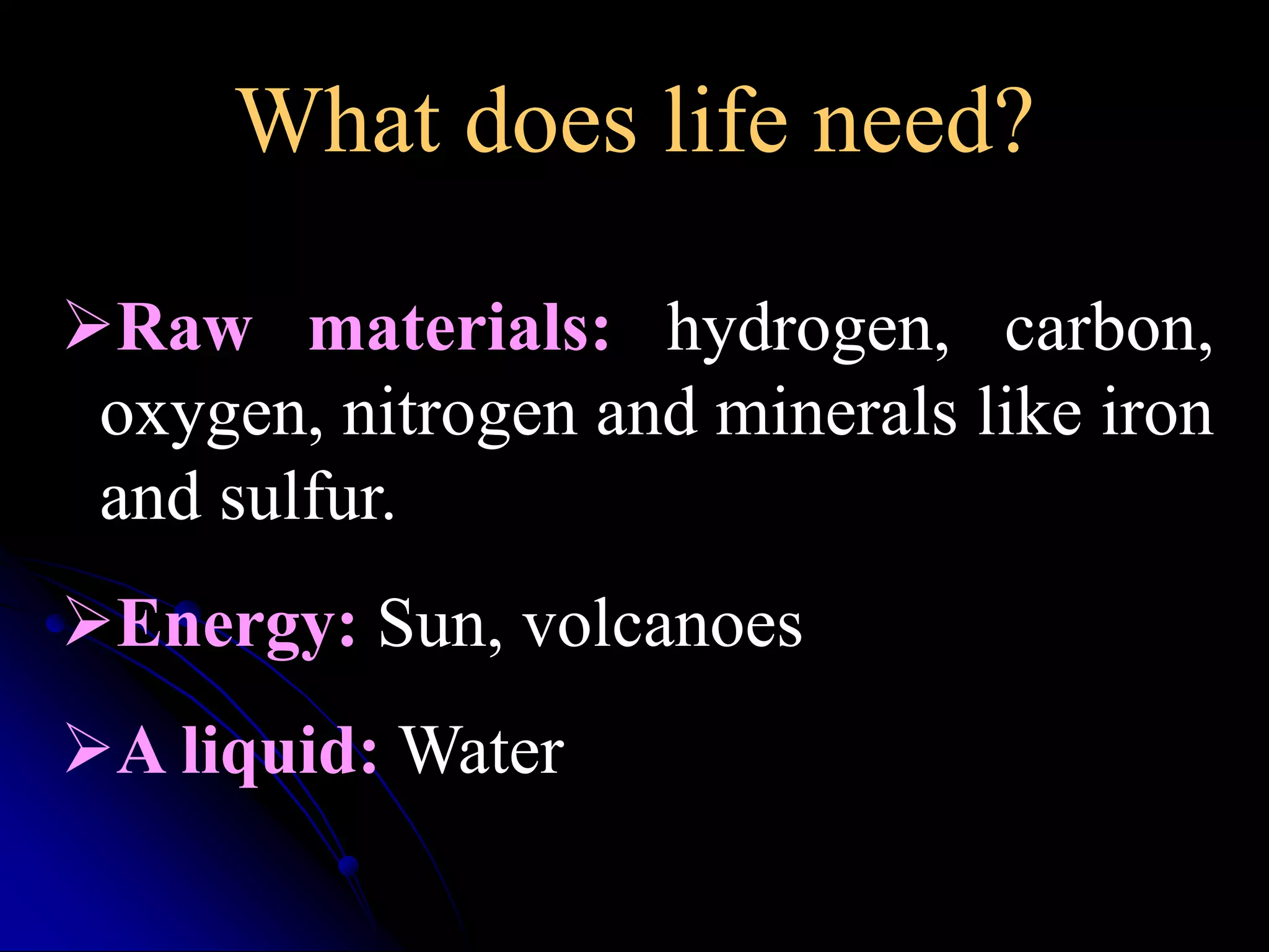 What does life need? 
Raw materials: hydrogen, carbon, 
oxygen, nitrogen and minerals like iron 
and sulfur. 
Energy: Sun, volcanoes 
A liquid:Water 
 