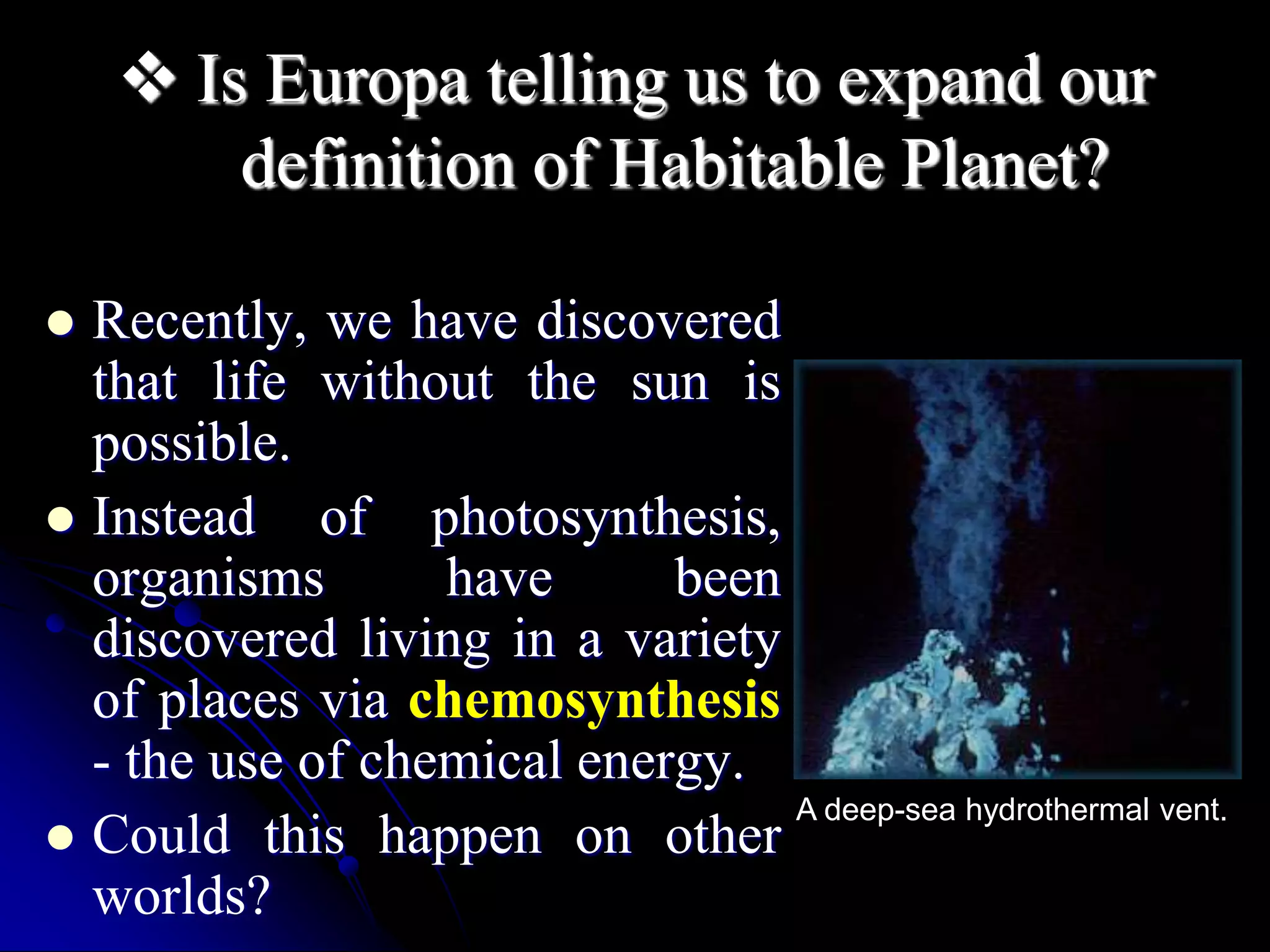  Is Europa telling us to expand our 
definition of Habitable Planet? 
 Recently, we have discovered 
that life without the sun is 
possible. 
 Instead of photosynthesis, 
organisms have been 
discovered living in a variety 
of places via chemosynthesis 
- the use of chemical energy. 
 Could this happen on other 
worlds? 
A deep-sea hydrothermal vent. 
 