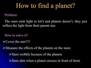 How to find a planet? 
Problem: 
The stars emit light (a lot!) and planets doesn’t, they just 
reflect the light from their parent star. 
How to solve it? 
Cover the star!!!! 
Measure the effects of the planets on the stars: 
Stars wobble because of the planets 
Stars dim when a planet crosses in front of them 
 
