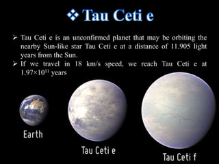  Tau Ceti e is an unconfirmed planet that may be orbiting the 
nearby Sun-like star Tau Ceti e at a distance of 11.905 light 
years from the Sun. 
 If we travel in 18 km/s speed, we reach Tau Ceti e at 
1.97×1011 years 
 