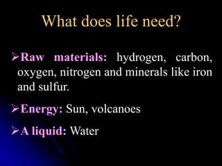 What does life need? 
Raw materials: hydrogen, carbon, 
oxygen, nitrogen and minerals like iron 
and sulfur. 
Energy: Sun, volcanoes 
A liquid:Water 
 