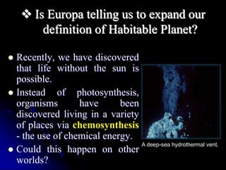  Is Europa telling us to expand our 
definition of Habitable Planet? 
 Recently, we have discovered 
that life without the sun is 
possible. 
 Instead of photosynthesis, 
organisms have been 
discovered living in a variety 
of places via chemosynthesis 
- the use of chemical energy. 
 Could this happen on other 
worlds? 
A deep-sea hydrothermal vent. 
 