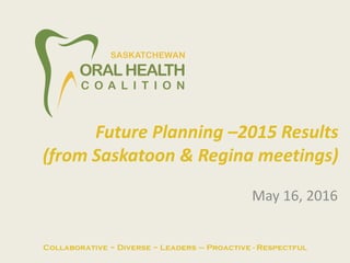 May 16, 2016
Future Planning –2015 Results
(from Saskatoon & Regina meetings)
Collaborative ~ Diverse ~ Leaders – Proactive - Respectful
 