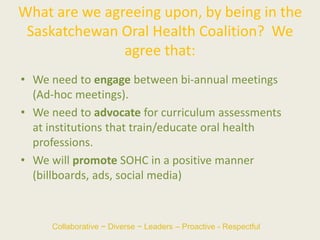 What are we agreeing upon, by being in the
Saskatchewan Oral Health Coalition? We
agree that:
• We need to engage between bi-annual meetings
(Ad-hoc meetings).
• We need to advocate for curriculum assessments
at institutions that train/educate oral health
professions.
• We will promote SOHC in a positive manner
(billboards, ads, social media)
Collaborative ~ Diverse ~ Leaders – Proactive - Respectful
 