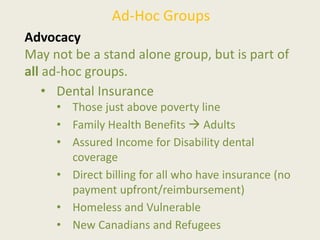 Ad-Hoc Groups
Advocacy
May not be a stand alone group, but is part of
all ad-hoc groups.
• Dental Insurance
• Those just above poverty line
• Family Health Benefits  Adults
• Assured Income for Disability dental
coverage
• Direct billing for all who have insurance (no
payment upfront/reimbursement)
• Homeless and Vulnerable
• New Canadians and Refugees
 
