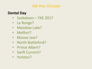 Ad-Hoc Groups
Dental Day
• Saskatoon – YXE 2017
• La Ronge?
• Meadow Lake?
• Melfort?
• Moose Jaw?
• North Battleford?
• Prince Albert?
• Swift Current?
• Yorkton?
 