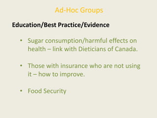 Ad-Hoc Groups
Education/Best Practice/Evidence
• Sugar consumption/harmful effects on
health – link with Dieticians of Canada.
• Those with insurance who are not using
it – how to improve.
• Food Security
 
