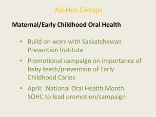 Ad-Hoc Groups
Maternal/Early Childhood Oral Health
• Build on work with Saskatchewan
Prevention Institute
• Promotional campaign on importance of
baby teeth/prevention of Early
Childhood Caries
• April: National Oral Health Month.
SOHC to lead promotion/campaign
 