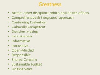 Greatness
• Attract other disciplines which oral health affects
• Comprehensive & Integrated approach
• Continuing Evaluation
• Culturally Competent
• Decision-making
• Inclusiveness
• Informative
• Innovative
• Open-Minded
• Responsible
• Shared Concern
• Sustainable budget
• Unified Voice
 