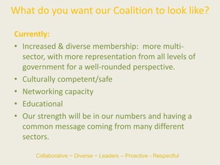What do you want our Coalition to look like?
Currently:
• Increased & diverse membership: more multi-
sector, with more representation from all levels of
government for a well-rounded perspective.
• Culturally competent/safe
• Networking capacity
• Educational
• Our strength will be in our numbers and having a
common message coming from many different
sectors.
Collaborative ~ Diverse ~ Leaders – Proactive - Respectful
 