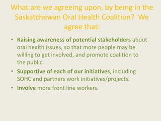 What are we agreeing upon, by being in the
Saskatchewan Oral Health Coalition? We
agree that:
• Raising awareness of potential stakeholders about
oral health issues, so that more people may be
willing to get involved, and promote coalition to
the public.
• Supportive of each of our initiatives, including
SOHC and partners work initiatives/projects.
• Involve more front line workers.
 