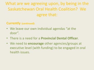 What are we agreeing upon, by being in the
Saskatchewan Oral Health Coalition? We
agree that:
Currently (continued):
• We leave our own individual agendas “at the
door”.
• There is a need for a Provincial Dental Officer.
• We need to encourage other agencies/groups at
executive level (with funding) to be engaged in oral
health issues.
 