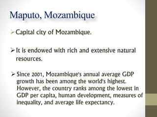 Maputo, Mozambique
Capital city of Mozambique.
It is endowed with rich and extensive natural
resources.
Since 2001, Moz...